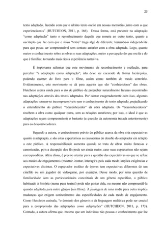 25
texto adaptado, fazendo com que o último texto oscile em nossas memórias junto com o que
experienciamos” (HUTCHEON, 2011, p. 166). Dessa forma, está presente na adaptação
“como adaptação” tanto o reconhecimento daquilo que remete ao outro texto, quanto a
oscilação que faz com que o novo “texto” traga algo de diferente, tornando-o independente
para que possa ser compreensível sem contato anterior com a obra adaptada. Logo, quanto
maior o conhecimento sobre as obras e suas adaptações, maior a percepção do que oscila e do
que é familiar, tornando mais rica a experiência narrativa.
É importante salientar que este movimento de reconhecimento e oscilação, para
perceber “a adaptação como adaptação”, não deve ser encarado de forma hierárquica,
podendo ocorrer do livro para o filme, assim como também do modo contrário.
Evidentemente, este movimento se dá para aqueles que são “conhecedores” das obras.
Hutcheon atenta ainda para o ato do público de preencher naturalmente lacunas encontradas
nas adaptações através dos textos adaptados. Por contar exageradamente com isso, algumas
adaptações tornam-se incompreensíveis sem o conhecimento do texto adaptado, prejudicando
o entendimento do público “desconhecedor” da obra adaptada. Os “desconhecedores”
recebem a obra como qualquer outra, sem as relações anteriores; por isso, o ideal é que as
adaptações sejam compreensíveis o bastante (a questão da autonomia tratada anteriormente)
para os desconhecedores.
Segundo a autora, o conhecimento prévio do público acerca da obra cria expectativas
quanto à adaptação, e são estas expectativas as causadoras do desafio do adaptador em relação
a este público. A responsabilidade aumenta quando se trata de obras muito famosas e
canonizadas, pois a decepção dos fãs pode ser ainda maior, caso suas expectativas não sejam
correspondidas. Além disso, é preciso atentar para a questão das expectativas no que se refere
aos modos de engajamentos (mostrar, contar, interagir), pois cada modo implica exigências e
expectativas distintas. O espectador assíduo de óperas tem expectativas diferentes de um
cinéfilo ou um jogador de videogame, por exemplo. Desse modo, por uma questão de
familiaridade com as particularidades conceituais de um gênero específico, o público
habituado à história (numa peça teatral) pode não gostar dela, ou mesmo não compreendê-la
quando adaptada para outro gênero (um filme). A passagem de uma mídia para outra implica
mudanças que exigem conhecimento das especificidades de cada modo de engajamento.
Como Hutcheon assinala, “o domínio dos gêneros e da linguagem midiática pode ser crucial
para a compreensão das adaptações como adaptações” (HUTCHEON, 2011, p. 173).
Contudo, a autora afirma que, mesmo que um indivíduo não possua o conhecimento que lhe
 
