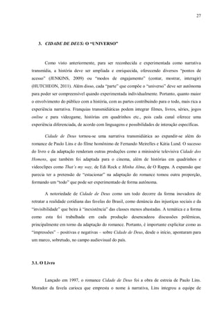 27
3. CIDADE DE DEUS: O “UNIVERSO”
Como visto anteriormente, para ser reconhecida e experimentada como narrativa
transmídia, a história deve ser ampliada e enriquecida, oferecendo diversos “pontos de
acesso” (JENKINS, 2009) ou “modos de engajamento” (contar, mostrar, interagir)
(HUTCHEON, 2011). Além disso, cada “parte” que compõe o “universo” deve ser autônoma
para poder ser compreensível quando experimentada individualmente. Portanto, quanto maior
o envolvimento do público com a história, com as partes contribuindo para o todo, mais rica a
experiência narrativa. Franquias transmidiáticas podem integrar filmes, livros, séries, jogos
online e para videogame, histórias em quadrinhos etc., pois cada canal oferece uma
experiência diferenciada, de acordo com linguagens e possibilidades de interação específicas.
Cidade de Deus tornou-se uma narrativa transmidiática ao expandir-se além do
romance de Paulo Lins e do filme homônimo de Fernando Meirelles e Kátia Lund. O sucesso
do livro e da adaptação renderam outras produções como a minissérie televisiva Cidade dos
Homens, que também foi adaptada para o cinema, além de histórias em quadrinhos e
videoclipes como That’s my way, de Edi Rock e Minha Alma, de O Rappa. A expansão que
parecia ter a pretensão de “estacionar” na adaptação do romance tomou outra proporção,
formando um “todo” que pode ser experimentado de forma autônoma.
A notoriedade de Cidade de Deus como um todo decorre da forma inovadora de
retratar a realidade cotidiana das favelas do Brasil, como denúncia das injustiças sociais e da
“invisibilidade” que beira à “inexistência” das classes menos abastadas. A temática e a forma
como esta foi trabalhada em cada produção desencadeou discussões polêmicas,
principalmente em torno da adaptação do romance. Portanto, é importante explicitar como as
“impressões” – positivas e negativas – sobre Cidade de Deus, desde o início, apontaram para
um marco, sobretudo, no campo audiovisual do país.
3.1. O Livro
Lançado em 1997, o romance Cidade de Deus foi a obra de estreia de Paulo Lins.
Morador da favela carioca que empresta o nome à narrativa, Lins integrou a equipe de
 