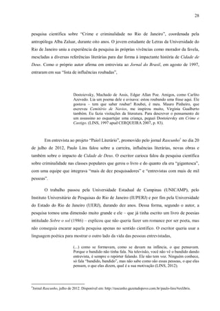 28
pesquisa científica sobre “Crime e criminalidade no Rio de Janeiro”, coordenada pela
antropóloga Alba Zaluar, durante oito anos. O jovem estudante de Letras da Universidade do
Rio de Janeiro uniu a experiência da pesquisa às próprias vivências como morador da favela,
mescladas a diversas referências literárias para dar forma à impactante história de Cidade de
Deus. Como o próprio autor afirma em entrevista ao Jornal do Brasil, em agosto de 1997,
entraram em sua “lista de influências roubadas”,
Dostoievsky, Machado de Assis, Edgar Allan Poe. Amigos, como Carlito
Azevedo. Lia um poema dele e avisava: estou roubando uma frase aqui. Ele
gostava – tem que saber roubar! Roubei, é meu. Mauro Pinheiro, que
escreveu Cemitério de Navios, me inspirou muito, Virgínia Gualberto
também. Eu fazia visitações da literatura. Para descrever o pensamento de
um assassino ao esquartejar uma criança, peguei Dostoievsky em Crime e
Castigo. (LINS, 1997 apud CERQUEIRA 2007, p. 83).
Em entrevista ao projeto “Paiol Literário”, promovido pelo jornal Rascunho4
no dia 20
de julho de 2012, Paulo Lins falou sobre a carreira, influências literárias, novas obras e
também sobre o impacto de Cidade de Deus. O escritor carioca falou da pesquisa científica
sobre criminalidade nas classes populares que gerou o livro e do quanto ela era “gigantesca”,
com uma equipe que integrava “mais de dez pesquisadores” e “entrevistas com mais de mil
pessoas”.
O trabalho passou pela Universidade Estadual de Campinas (UNICAMP), pelo
Instituto Universitário de Pesquisas do Rio de Janeiro (IUPERJ) e por fim pela Universidade
do Estado do Rio de Janeiro (UERJ), durando dez anos. Dessa forma, segundo o autor, a
pesquisa tomou uma dimensão muito grande e ele – que já tinha escrito um livro de poesias
intitulado Sobre o sol (1986) – explicou que não queria fazer um romance por ser poeta, mas
não conseguia encarar aquela pesquisa apenas no sentido científico. O escritor queria usar a
linguagem poética para mostrar o outro lado da vida das pessoas entrevistadas,
(...) como se formavam, como se davam na infância, o que pensavam.
Porque o bandido não tinha fala. Na televisão, você não vê o bandido dando
entrevista, é sempre o repórter falando. Ele não tem voz. Ninguém conhece,
só fala “bandido, bandido”, mas não sabe como são essas pessoas, o que elas
pensam, o que elas dizem, qual é a sua motivação (LINS, 2012).
4
Jornal Rascunho, julho de 2012. Disponível em: http://rascunho.gazetadopovo.com.br/paulo-lins/#exlibris.
 