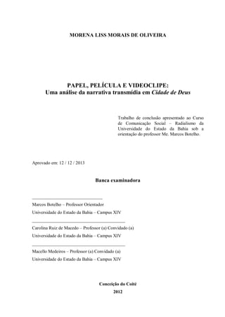 MORENA LISS MORAIS DE OLIVEIRA
PAPEL, PELÍCULA E VIDEOCLIPE:
Uma análise da narrativa transmídia em Cidade de Deus
Trabalho de conclusão apresentado ao Curso
de Comunicação Social – Radialismo da
Universidade do Estado da Bahia sob a
orientação do professor Me. Marcos Botelho.
Aprovado em: 12 / 12 / 2013
Banca examinadora
_______________________________
Marcos Botelho – Professor Orientador
Universidade do Estado da Bahia – Campus XIV
_________________________________________
Carolina Ruiz de Macedo – Professor (a) Convidado (a)
Universidade do Estado da Bahia – Campus XIV
_________________________________________
Macello Medeiros – Professor (a) Convidado (a)
Universidade do Estado da Bahia – Campus XIV
Conceição do Coité
2012
 