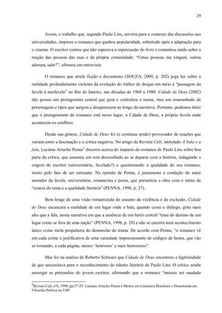 29
Assim, o trabalho que, segundo Paulo Lins, serviria para o contexto das discussões nas
universidades, inspirou o romance que ganhou popularidade, sobretudo após a adaptação para
o cinema. O escritor contou que não esperava a repercussão do livro e comentou ainda sobre a
reação das pessoas das ruas e da própria comunidade: “Umas pessoas me xingam, outras
adoram, sabe?”, afirmou em entrevista.
O romance que atrela ficção e documento (SOUZA, 2009, p. 202) joga luz sobre a
realidade profundamente violenta da evolução do tráfico de drogas em meio à “passagem da
favela à neofavela” no Rio de Janeiro, nas décadas de 1960 a 1980. Cidade de Deus (2002)
não possui um protagonista central que guia e centraliza a trama, mas um emaranhado de
personagens e tipos que surgem e desaparecem ao longo da narrativa. Portanto, podemos dizer
que o protagonismo do romance está nesse lugar, a Cidade de Deus, a própria favela onde
acontecem os conflitos.
Desde sua gênese, Cidade de Deus foi (e continua sendo) provocador de reações que
variam entre a fascinação e a crítica negativa. No artigo da Revista Cult, intitulado A bala e a
fala, Luciana Artacho Penna5
discorre acerca do impacto do romance de Paulo Lins sobre boa
parte da crítica, que assumiu um tom desconfiado ao se deparar com a história, indagando a
origem do escritor (universitário, favelado?) e questionando a qualidade do seu romance,
muito pelo fato de ser estreante. Na opinião de Penna, é justamente a condição do autor
morador da favela, universitário, romancista e poeta, que presenteia a obra com o misto de
“crueza do tema e a qualidade literária” (PENNA, 1998, p. 27).
Bem longe de uma visão romantizada do assunto da violência e da exclusão, Cidade
de Deus escancara a realidade de um lugar onde a bala, quando cessa o diálogo, grita mais
alto que a fala, numa narrativa em que a ausência de um herói central “trata do destino de um
lugar como se fora de uma nação” (PENNA, 1998, p. 29) e não se encerra num acontecimento
único como mola propulsora do desenrolar da trama. De acordo com Penna, “o romance vê
em cada crime a justificativa de uma variedade impressionante de códigos de honra, que vão
se tornando, a cada página, menos ‘honrosos’ e mais horrorosos”.
Mas foi na análise de Roberto Schwarz que Cidade de Deus encontrou a legitimidade
de que necessitava para o reconhecimento do talento literário de Paulo Lins. O crítico soube
enxergar as pretensões do jovem escritor, afirmando que o romance “merece ser saudado
5
Revista Cult, nº6, 1998, pp.27-29. Luciana Artacho Penna é Mestre em Literatura Brasileira e Doutoranda em
Filosofia Política na USP.
 