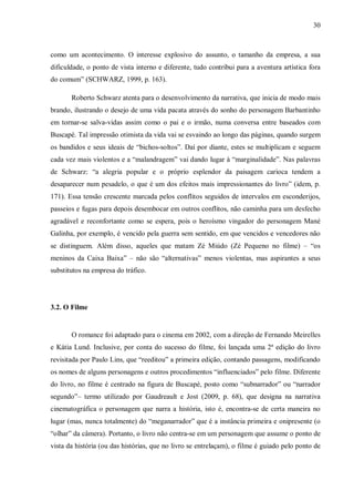 30
como um acontecimento. O interesse explosivo do assunto, o tamanho da empresa, a sua
dificuldade, o ponto de vista interno e diferente, tudo contribui para a aventura artística fora
do comum” (SCHWARZ, 1999, p. 163).
Roberto Schwarz atenta para o desenvolvimento da narrativa, que inicia de modo mais
brando, ilustrando o desejo de uma vida pacata através do sonho do personagem Barbantinho
em tornar-se salva-vidas assim como o pai e o irmão, numa conversa entre baseados com
Buscapé. Tal impressão otimista da vida vai se esvaindo ao longo das páginas, quando surgem
os bandidos e seus ideais de “bichos-soltos”. Daí por diante, estes se multiplicam e seguem
cada vez mais violentos e a “malandragem” vai dando lugar à “marginalidade”. Nas palavras
de Schwarz: “a alegria popular e o próprio esplendor da paisagem carioca tendem a
desaparecer num pesadelo, o que é um dos efeitos mais impressionantes do livro” (idem, p.
171). Essa tensão crescente marcada pelos conflitos seguidos de intervalos em esconderijos,
passeios e fugas para depois desembocar em outros conflitos, não caminha para um desfecho
agradável e reconfortante como se espera, pois o heroísmo vingador do personagem Mané
Galinha, por exemplo, é vencido pela guerra sem sentido, em que vencidos e vencedores não
se distinguem. Além disso, aqueles que matam Zé Miúdo (Zé Pequeno no filme) – “os
meninos da Caixa Baixa” – não são “alternativas” menos violentas, mas aspirantes a seus
substitutos na empresa do tráfico.
3.2. O Filme
O romance foi adaptado para o cinema em 2002, com a direção de Fernando Meirelles
e Kátia Lund. Inclusive, por conta do sucesso do filme, foi lançada uma 2ª edição do livro
revisitada por Paulo Lins, que “reeditou” a primeira edição, contando passagens, modificando
os nomes de alguns personagens e outros procedimentos “influenciados” pelo filme. Diferente
do livro, no filme é centrado na figura de Buscapé, posto como “subnarrador” ou “narrador
segundo”– termo utilizado por Gaudreault e Jost (2009, p. 68), que designa na narrativa
cinematográfica o personagem que narra a história, isto é, encontra-se de certa maneira no
lugar (mas, nunca totalmente) do “meganarrador” que é a instância primeira e onipresente (o
“olhar” da câmera). Portanto, o livro não centra-se em um personagem que assume o ponto de
vista da história (ou das histórias, que no livro se entrelaçam), o filme é guiado pelo ponto de
 