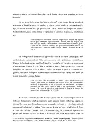 32
cinematográfica da Universidade Federal do Rio de Janeiro e importante pensadora do cinema
brasileiro.
Em seu texto Estéticas da Violência no Cinema8
, Ivana Bentes discute o modo de
representação da violência que tem invadido as telas do cinema brasileiro contemporâneo. Um
tipo de cinema, segundo ela, que glamouriza o “terror”, tornando-o um produto atrativo.
Conforme Bentes, nessa forma fílmica de representar os territórios da exclusão, caracterizada
por
altas descargas de adrenalina, alterações da percepção, reações por segundo
criadas pela montagem, experimentamos a imersão total nas imagens, uma
das bases do prazer e da eficácia do filme americano de ação na qual a
violência e seus estímulos sensoriais são quase da ordem do alucinatório, um
gozo imperativo e soberano em ver, infligir e sofrer a violência (BENTES,
2003).
Em contrapartida a essa forma de reprodução visual da violência, Bentes aponta para
os ideais do cinema da década de 1960, tendo como nome mais significativo o cineasta baiano
Glauber Rocha, inspirado nos trabalhos do também cineasta Sergei Eisenstein, segundo o qual
o tratamento da violência deve ser feito na montagem, através do choque entre os elementos
imagéticos, ao contrastar o alto e o baixo, o claro e o escuro, a ordem e a desordem etc.,
gerando uma reação de impacto e distanciamento no espectador, que o torne mais crítico em
relação ao assunto. Segundo Bentes,
é um dos mais belos movimentos de crença (ideário revolucionário) no
cinema como lugar de produção de sujeitos e não de assujeitamento,
produção de pensamento e não da paralisia do pensamento. Um choque
sensorial, um soco visual capaz de levar a um entendimento ("rachar o
crânio"). A violência necessária para sairmos da inércia do hábito, dos
pensamentos habituais (BENTES, 2003).
Assim como Eisenstein, Glauber Rocha desejava fazer do cinema um provocador de
reflexões. Foi com esse ideal revolucionário que o cineasta baiano estabeleceu à época do
Cinema Novo uma nova forma de representar as mazelas sociais do povo brasileiro, a fim de
causar repúdios às injustiças sociais. De acordo com Bentes, nos manifestos Estética da Fome
e Estética da violência, Glauber Rocha demonstrou o desejo de desconstruir o pensamento
paternalista europeu, tratando da fome e da miséria sem fazer desses temas fontes de
8
Texto Publicado originalmente in Interseções: Revista de Estudos interdisciplinares. Programa de Pós-
Graduação em Ciências Sociais –UERJ – ANO 5 número 1 – 2003 pg. 217-237. Rio de Janeiro. 2003.
 