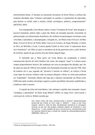 33
entretenimento barato. A intenção era justamente incorporar na forma fílmica a carência das
temáticas abordadas, para “violentar a percepção, os sentidos e o pensamento do espectador,
para destruir os clichês sobre a miséria: clichês sociológicos, políticos, comportamentais”
(BENTES, 2003).
Em contrapartida, Ivana Bentes utiliza o termo “Cosmética da Fome” para designar o
possível tratamento estético dado a parte dos filmes da retomada nacional, consistindo na
glamourização e/ou demonização da pobreza e da violência em personagens recorrentes como
o favelado, o presidiário, o desempregado, o drogado etc., em filmes como O Invasor, de Beto
Brant, Central do Brasil, de Walter Salles, Guerra de Canudos, de Sérgio Resende, e Cidade
de Deus, de Meirelles e Lund. A autora aponta Cidade de Deus como “o suprassumo desse
novo brutalismo”, um filme no qual os moradores da favela guerreiam entre si pelo domínio
do território, aquém do que acontece fora dos limites daquele lugar.
O incômodo que o filme gerou em Ivana Bentes em comparação à estética
cinemanovista decorre do ritmo frenético das cenas, das imagens “sujas” e a câmera quase
sempre propositalmente instável, das mudanças nas cores na passagem das décadas, que vão
do sépia nos anos de 1960 ao tom azulado com iluminação estourada nos anos de 1990, além
da temática em si, que, segundo ela, “promove o turismo no inferno”, ao colocar a favela
como lugar de extrema violência onde as crianças almejam o futuro no crime para poderem
ser “respeitadas”. Entretanto, Bentes não nega que o discurso incorporado em filmes como
CDD tanto pode ressaltar estereótipos negativos quanto possibilitar discussões amplificadas e
complexas sobre o assunto.
A respeito da crítica de Ivana Bentes, vale contrapor a opinião mais nuançada e menos
“nostálgica e paternalista” de Paulo Jorge Ribeiro9
(2005), no artigo Entre reflexividade e
estetização da violência. Ribeiro acredita que
esta versão crítica [de base cinemanovista] à possível espetacularização
promovida por Cidade de Deus reduz o “público” – como se este fosse
singular, estável e, além de tudo, absolutamente permeável às mensagens
externas ou que este não produza mediação alguma de resistência a estes
dispositivos – a uma condição de massa amorfa passiva, transformada assim
em material maleável para o triunfo da vontade do artista/produtor/político
(RIBEIRO, 2005, p. 4).
9
Professor do Departamento de Sociologia e Política – PUC-Rio.
 