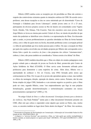 34
Ribeiro (2005) analisa como as recepções por ele percebidas ao filme são centrais a
respeito das controvérsias existentes quanto às intenções estéticas de CDD. De acordo com o
professor, uma dessas recepções se deu no curso ministrado por ele denominado “Curso de
Formação e Cidadania para Jovens Lideranças”, unindo jovens entre os 15 e 23 anos,
participantes de diversos projetos sociais no Rio de Janeiro em comunidades como Vigário
Geral, Alemão, Vila Aliança, Vila Cruzeiro. Num dos encontros com esses jovens, Paulo
Jorge Ribeiro os levou ao cinema para assistir Cidade de Deus, no intuito de perceber de que
modo eles poderiam se identificar com a história e as representações do filme. Em discussão
após a sessão, os jovens problematizaram as questões abordadas no filme de forma bastante
crítica, com o olhar de quem mora na favela, discutindo problemas como a corrupção policial
e a falta de oportunidade que leva muitas pessoas para o tráfico. Ou seja: a recepção do filme
por parte dos sujeitos envolvidos nas atividades proposta por Ribeiro não correspondia com a
leitura feita a partir da cosmética da fome e das propostas dos críticos “cinemanovistas”,
embora, é claro, não possa também ser considerada a “leitura correta e/ou última” do filme.
Ribeiro (2005) também descobriu que o filme era objeto de estudos pedagógicos num
projeto voltado para a educação de jovens na Favela da Maré, promovido pelo Centro de
Ações Solidárias da Maré (CEASM). O filme servia como ferramenta utilizada pelos
professores para demonstrar a curta trajetória do crime. Além disso, Ribeiro teve a
oportunidade de conhecer o Nós do Cinema, uma ONG formada pelos atores que
contracenaram no filme. Ele viu que ali os jovens não aprendiam apenas a atuar, mas também
os ofícios da montagem, direção, operação de câmera, entres outros. Portanto, não há uma
forma simples de julgar CDD, limitando-o a um extremo negativo ou positivo, pois o filme
pode ser visto, segundo Ribeiro, como “um empreendimento que foge às suas próprias
formalizações, gerando desterritorializações e territorializações constantes em nossos
posicionamentos e perspectivas” (2005, p. 14).
No artigo Cidade de Deus e o olhar documental: Estratégias formais para a denúncia
da violência, Ana Paula Penkala10
atenta para o olhar documental fortemente presente em
CDD, olhar este que coloca o espectador como alguém que assiste ao Outro, mas, muitas
vezes, se encontra também no lugar deste Outro dentro da diegese11
do filme. Isto acontece,
10
Doutoranda do Programa de Pós-Graduação em Comunicação e Informação da Universidade Federal do Rio
Grande do Sul - PPGCOM/UFRGS - RS
11
A diegese é o “universo ficcional” que caracteriza o filme, ou “tudo aquilo que confere inteligibilidade à
história contada, ao mundo proposto ou suposto pela ficção” (SOURIAU, 1953 apud GAUDREAULT e JOST
2009, p. 50).
 