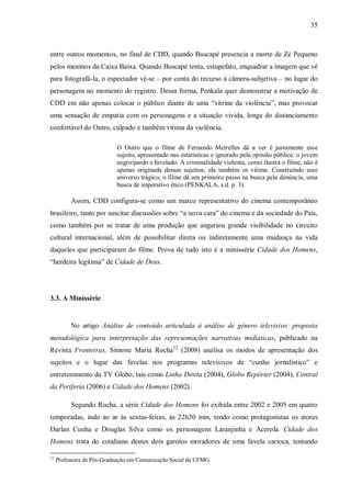 35
entre outros momentos, no final de CDD, quando Buscapé presencia a morte de Zé Pequeno
pelos meninos da Caixa Baixa. Quando Buscapé tenta, estupefato, enquadrar a imagem que vê
para fotografá-la, o espectador vê-se – por conta do recurso à câmera-subjetiva – no lugar do
personagem no momento do registro. Dessa forma, Penkala quer demonstrar a motivação de
CDD em não apenas colocar o público diante de uma “vitrine da violência”, mas provocar
uma sensação de empatia com os personagens e a situação vivida, longe do distanciamento
confortável do Outro, culpado e também vítima da violência.
O Outro que o filme de Fernando Meirelles dá a ver é justamente esse
sujeito, apresentado nas estatísticas e ignorado pela opinião pública: o jovem
negro/pardo e favelado. A criminalidade violenta, como ilustra o filme, não é
apenas originada desses sujeitos, ela também os vitima. Construindo esse
universo trágico, o filme dá um primeiro passo na busca pela denúncia, uma
busca de imperativo ético (PENKALA, s.d. p. 3).
Assim, CDD configura-se como um marco representativo do cinema contemporâneo
brasileiro, tanto por suscitar discussões sobre “a nova cara” do cinema e da sociedade do País,
como também por se tratar de uma produção que angariou grande visibilidade no circuito
cultural internacional, além de possibilitar direta ou indiretamente uma mudança na vida
daqueles que participaram do filme. Prova de tudo isto é a minissérie Cidade dos Homens,
“herdeira legítima” de Cidade de Deus.
3.3. A Minissérie
No artigo Análise de conteúdo articulada à análise de gênero televisivo: proposta
metodológica para interpretação das representações narrativas midiáticas, publicado na
Revista Fronteiras, Simone Maria Rocha12
(2008) analisa os modos de apresentação dos
sujeitos e o lugar das favelas nos programas televisivos de “cunho jornalístico” e
entretenimento da TV Globo, tais como Linha Direta (2004), Globo Repórter (2004), Central
da Periferia (2006) e Cidade dos Homens (2002).
Segundo Rocha, a série Cidade dos Homens foi exibida entre 2002 e 2005 em quatro
temporadas, indo ao ar às sextas-feiras, às 22h30 min, tendo como protagonistas os atores
Darlan Cunha e Douglas Silva como os personagens Laranjinha e Acerola. Cidade dos
Homens trata do cotidiano destes dois garotos moradores de uma favela carioca, tentando
12
Professora de Pós-Graduação em Comunicação Social da UFMG.
 