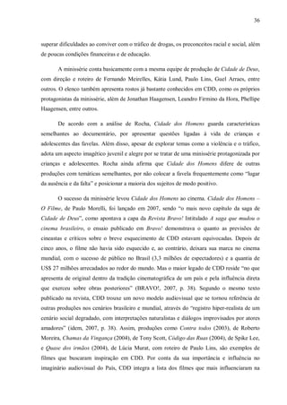 36
superar dificuldades ao conviver com o tráfico de drogas, os preconceitos racial e social, além
de poucas condições financeiras e de educação.
A minissérie conta basicamente com a mesma equipe de produção de Cidade de Deus,
com direção e roteiro de Fernando Meirelles, Kátia Lund, Paulo Lins, Guel Arraes, entre
outros. O elenco também apresenta rostos já bastante conhecidos em CDD, como os próprios
protagonistas da minissérie, além de Jonathan Haagensen, Leandro Firmino da Hora, Phellipe
Haagensen, entre outros.
De acordo com a análise de Rocha, Cidade dos Homens guarda características
semelhantes ao documentário, por apresentar questões ligadas à vida de crianças e
adolescentes das favelas. Além disso, apesar de explorar temas como a violência e o tráfico,
adota um aspecto imagético juvenil e alegre por se tratar de uma minissérie protagonizada por
crianças e adolescentes. Rocha ainda afirma que Cidade dos Homens difere de outras
produções com temáticas semelhantes, por não colocar a favela frequentemente como “lugar
da ausência e da falta” e posicionar a maioria dos sujeitos de modo positivo.
O sucesso da minissérie levou Cidade dos Homens ao cinema. Cidade dos Homens –
O Filme, de Paulo Morelli, foi lançado em 2007, sendo “o mais novo capítulo da saga de
Cidade de Deus”, como apontava a capa da Revista Bravo! Intitulado A saga que mudou o
cinema brasileiro, o ensaio publicado em Bravo! demonstrava o quanto as previsões de
cineastas e críticos sobre o breve esquecimento de CDD estavam equivocadas. Depois de
cinco anos, o filme não havia sido esquecido e, ao contrário, deixara sua marca no cinema
mundial, com o sucesso de público no Brasil (3,3 milhões de espectadores) e a quantia de
US$ 27 milhões arrecadados ao redor do mundo. Mas o maior legado de CDD reside “no que
apresenta de original dentro da tradição cinematográfica de um país e pela influência direta
que exerceu sobre obras posteriores” (BRAVO!, 2007, p. 38). Segundo o mesmo texto
publicado na revista, CDD trouxe um novo modelo audiovisual que se tornou referência de
outras produções nos cenários brasileiro e mundial, através do “registro hiper-realista de um
cenário social degradado, com interpretações naturalistas e diálogos improvisados por atores
amadores” (idem, 2007, p. 38). Assim, produções como Contra todos (2003), de Roberto
Moreira, Chamas da Vingança (2004), de Tony Scott, Código das Ruas (2004), de Spike Lee,
e Quase dos irmãos (2004), de Lúcia Murat, com roteiro de Paulo Lins, são exemplos de
filmes que buscaram inspiração em CDD. Por conta da sua importância e influência no
imaginário audiovisual do País, CDD integra a lista dos filmes que mais influenciaram na
 