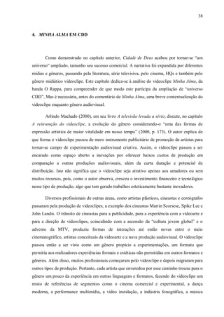 38
4. MINHA ALMA EM CDD
Como demonstrado no capítulo anterior, Cidade de Deus acabou por tornar-se “um
universo” ampliado, tamanho seu sucesso comercial. A narrativa foi expandida por diferentes
mídias e gêneros, passando pela literatura, série televisiva, pelo cinema, HQs e também pelo
gênero midiático videoclipe. Este capítulo dedica-se à análise do videoclipe Minha Alma, da
banda O Rappa, para compreender de que modo este participa da ampliação de “universo
CDD”. Mas é necessária, antes do comentário de Minha Alma, uma breve contextualização do
videoclipe enquanto gênero audiovisual.
Arlindo Machado (2000), em seu livro A televisão levada a sério, discute, no capítulo
A reinvenção do videoclipe, a evolução do gênero considerando-o “uma das formas de
expressão artística de maior vitalidade em nosso tempo” (2000, p. 173). O autor explica de
que forma o videoclipe passou de mero instrumento publicitário de promoção de artistas para
tornar-se campo de experimentação audiovisual criativa. Assim, o videoclipe passou a ser
encarado como espaço aberto a inovações por oferecer baixos custos de produção em
comparação a outras produções audiovisuais, além da curta duração e potencial de
distribuição. Isto não significa que o videoclipe seja atrativo apenas aos amadores ou sem
muitos recursos, pois, como o autor observa, cresceu o investimento financeiro e tecnológico
nesse tipo de produção, algo que tem gerado trabalhos esteticamente bastante inovadores.
Diversos profissionais de outras áreas, como artistas plásticos, cineastas e coreógrafos
passaram pela produção de videoclipes, a exemplo dos cineastas Martin Scorsese, Spike Lee e
John Landis. O trânsito de cineastas para a publicidade, para a experiência com a videoarte e
para a direção de videoclipes, coincidindo com a ascensão da “cultura jovem global” e o
advento da MTV, produziu formas de interações até então novas entre o meio
cinematográfico, artistas conceituais da videoarte e a nova produção audiovisual. O videoclipe
passou então a ser visto como um gênero propício a experimentações, um formato que
permitia aos realizadores experiências formais e estéticas não permitidas em outros formatos e
gêneros. Além disso, muitos profissionais começaram pelo videoclipe e depois migraram para
outros tipos de produção. Portanto, cada artista que enveredou por esse caminho trouxe para o
gênero um pouco da experiência em outras linguagens e formatos, fazendo do videoclipe um
misto de referências de segmentos como o cinema comercial e experimental, a dança
moderna, a performance multimídia, a vídeo instalação, a indústria fonográfica, a música
 