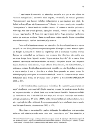 40
O movimento de renovação do videoclipe, marcado pelo que o autor chama de
“atitudes transgressivas”, encontrou maior empatia, obviamente, em bandas igualmente
“transgressivas”, que buscam trabalhos independentes e desvinculados dos ideais das
indústrias fonográfica e televisiva mainstream14
. O autor cita como exemplo entre os músicos
“transgressivos” o cantor brasileiro Arnaldo Antunes. Há também os músicos que usam o
videoclipe para fazer críticas políticas, ideológicas e sociais, como no videoclipe That’s my
way, do rapper paulista Edi Rock, com a participação de Seu Jorge, comentado rapidamente
acima, que apresenta um dia na vida de um adolescente carioca, morador de uma comunidade
que enfrenta e supera conflitos internos na própria favela.
Outra tendência estética marcante nos videoclipes é a descontinuidade entre os planos,
os quais, no caso desse gênero,duram poucos segundos de um para o outro. Além da rapidez
da duração, a passagem dos planos não se preocupa com a linearidade ou com a conexão
baseada na continuidade de movimento, pois a maioria dos videoclipes não contém uma
narrativa do tipo linear. Segundo o autor, “fragmentação e dispersão” são as marcas dessa
tendência. Há também uma maior liberdade em relação à duração da música, com a adição de
ruídos, trechos de outras músicas, vozes, silêncio. Dessa maneira, em muitos trabalhos, se
retirada do contexto do videoclipe, a música perde o sentido, por estar tão atrelada às imagens
e outros adendos, já que o videoclipe e a música foram pensados ao mesmo tempo. Os
videoclipes próprios dirigidos pelos cantores Godley& Creme são exemplos em que artistas
trabalharam dessa forma, em produções como Cry (1985) e Rockit (1983) (MACHADO,
2000, p. 185).
O autor ressalta a crítica endereçada ao ritmo rápido dos videoclipes, que deveriam ser
mais “visualmente compreensíveis”. Porém o que tem ocorrido é a junção crescente do ritmo
da imagem convertido em música, isto é, com os movimentos da edição fortemente atrelados
ao ritmo musical. Isto se dá ainda com mais força pelo fato de os videoclipes irem além da
exibição em canais de TV como a MTV, sendo exibidos também em clubes noturnos, raves
etc., recebendo de volta a influência desses espaços nas próprias produções do gênero, naquilo
que Machado denomina vídeo ambiente (2000, p. 179).
Além disso, os shows também recebem influências dos videoclipes, pois apresentam
cada vez mais elementos audiovisuais, como num “videoclipe ao vivo”. Por conta disto, é
14
O termo “mainstream” designa aquilo que é reconhecido pela maioria da população e facilmente disponível,
um produto de “massa”; aquilo que contém assumidamente apelo comercial. Essa definição é contrária ao termo
“underground”, referente ao que é consumido/apreciado por um público mais restrito.
 
