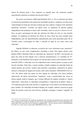 44
música da primeira parte é fixa, enquanto na segunda parte são compostas canções
especialmente referentes às temáticas dos diversos filmes17
.
De acordo com Stanitzec (2009 apud Holzbach 2012, p. 131), as aberturas dos filmes
se caracterizam geralmente pela ausência de linearidade narrativa e imagética, servindo como
“representação da trama que está para começar que tem a música e imagem como elementos
igualmente relevantes”. Contudo, em alguns casos, as sequências de abertura ganham
independência das produções as quais estão vinculadas, como no caso de A Pantera Cor-de-
Rosa, na qual o personagem foi além das aberturas dos filmes da série ao virar desenho
animado. As sequências de aberturas dos filmes de James Bond são outro exemplo dessa
independência, pois são disponibilizadas separadamente para serem apreciadas pelos fãs no
Youtube, assim o personagem do filme é colocado no lugar de um cantor como num
videoclipe.
Segundo Holzbach, as aberturas, na maioria das vezes, funcionam como “paratextos”
dos filmes, ou seja, como complementos vinculados à trama. Para alguns autores como
Kaplan (1986) e Machado (2001) os videoclipes são “paratextos” da MTV e da televisão em
geral, por conta da forte ligação com a emissora norteamericana e os conteúdos da TV.
Entretanto, como Holzbach (2012) aponta, na visão de outros autores como Goodwin (1992) e
Austerlitz (2007), o videoclipe serve de complemento tanto à música quanto ao grupo ao qual
ela está vinculada. Além disso, a autora assinala a relação complexa do videoclipe dentro da
cultura musical, que envolve “tensões entre televisão e gravadoras, expectativas de gênero
musical e construção de imagem dos artistas, entre outros elementos” (HOLZBACH 2012, p.
132). Ela afirma ainda que apesar da forte ligação do videoclipe com outros produtos
audiovisuais, ele detém características “singulares”, como a transformação que ocorre na
música quando unida às imagens, que a tornam diferente da original, tornando-se “música
audiovisual”. Além disso, os videoclipes correspondem a “expectativas de gênero” (idem, p.
133) específicas para cada estilo musical e a imagem que os (as) músicos (as) desejam passar
para o público. Os videoclipes da banda O Rappa, por exemplo, refletem a postura do grupo
diante de questões sociais das mais diversas, ajudando a propagar a imagem “engajada” da
banda.
17
As músicas da segunda parte das sequências de aberturas são compostas especialmente para cada filme. John
Berry compôs para os temas de abertura até 1987. Essas músicas ganharam força ao serem interpretadas por
nomes como Tina Turner (007 contra GoldenEye), Madonna (007 – Um novo dia para morrer), Paul McCartney
(Com 007 viva e deixe morrer), entre outros (HOLSBACH, 2012, p. 138).
 