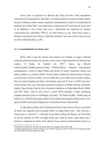 45
Assim como as sequências de aberturas dos filmes de James Bond antecederam
características da linguagem do videoclipe, a evolução do gênero ao longo do tempo também
provocou mudanças nestas mesmas sequências, principalmente a partir da incorporação de
elementos da “cultura MTV”, que trouxe para as aberturas de 007 a presença de vozes como
as de Madonna e Tina Turner, bem como a publicidade nas sequências de abertura
(característica dos videoclipes “MTV”), ao exibir marcas na tela. Além disso, houve o
destaque crescente de James Bond, o “performer principal” nas cenas, como se fosse um pop
star num videoclipe (idem, p. 140).
4.1. A transmidialidade em Minha Alma
Minha Alma é uma das músicas mais famosas de O Rappa. O grupo é bastante
conhecido pela preocupação com questões sociais, traços sempre presentes nas letras de suas
canções. O Rappa foi formado em 199318
, depois que Marcelo
Lobato (teclado), Xandão (guitarra), Nelson Meirelles (baixo) e Marcelo Yuka (bateria)
acompanharam a turnê de Pappa Winnie pelo Brasil. Os quatro resolveram montar uma
banda, unindo-se ao vocalista Falcão. Daí por diante a banda não parou de lançar sucessos
como Pescador de Ilusões (1996), A Feira (1996), Reza Vela (2003), Rodo Cotidiano (2003).
São nove discos lançados até então, com destaque para Lado B, Lado A (1999), que traz a
música Minha Alma, cujo videoclipe conquistou os prêmios de Melhor Direção, Fotografia,
Edição, Clipe de Rock, Clipe do Ano e Escolha da Audiência, no Video Music Brasil (VMB),
pela MTV Brasil. Além de nove discos e quatro DVDs lançados, a banda socialmente
engajada participou junto ao AfroReggae, do projeto “Na Palma da Mão”, doando parte da
renda com a venda dos discos para ajudar jovens carentes em programas educacionais, com o
apoio da FASE (Federação de Órgãos para a Assistência Social e Educacional).
O videoclipe de Minha Alma foi dirigido por Kátia Lund e Breno Silveira, com roteiro
de Paulo Lins. Segundo Luiza Lusvarghi (2003), no artigo Minha alma – Rap, Realismo e
Reportagem no videoclipe1 9
, o videoclipe foi gravado no Morro do Macaco, em Vila Isabel,
no mês de setembro de 1999. Lusvarghi afirma que a ideia do roteiro surgiu depois que o
baterista e compositor de Minha Alma, Marcelo Yuca, assistiu ao documentário Notícias de
18
Informações retiradas do site oficial da banda: http://www.orappa.com.br/index. php.
19
Trabalho apresentado na Sessão de Temas Livres, XXVI Congresso Anual em Ciência da Comunicação, Belo
Horizonte/MG, 02 a 06 de setembro de 2003.
 