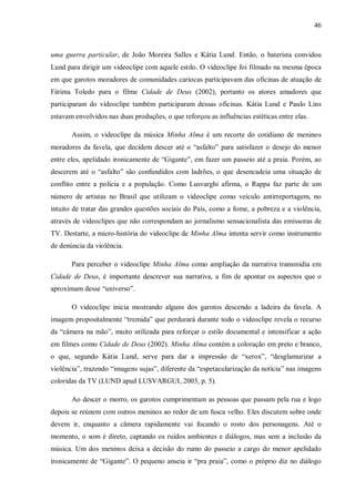 46
uma guerra particular, de João Moreira Salles e Kátia Lund. Então, o baterista convidou
Lund para dirigir um videoclipe com aquele estilo. O videoclipe foi filmado na mesma época
em que garotos moradores de comunidades cariocas participavam das oficinas de atuação de
Fátima Toledo para o filme Cidade de Deus (2002), portanto os atores amadores que
participaram do videoclipe também participaram dessas oficinas. Kátia Lund e Paulo Lins
estavam envolvidos nas duas produções, o que reforçou as influências estéticas entre elas.
Assim, o videoclipe da música Minha Alma é um recorte do cotidiano de meninos
moradores da favela, que decidem descer até o “asfalto” para satisfazer o desejo do menor
entre eles, apelidado ironicamente de “Gigante”, em fazer um passeio até a praia. Porém, ao
descerem até o “asfalto” são confundidos com ladrões, o que desencadeia uma situação de
conflito entre a polícia e a população. Como Lusvarghi afirma, o Rappa faz parte de um
número de artistas no Brasil que utilizam o videoclipe como veículo antirreportagem, no
intuito de tratar das grandes questões sociais do País, como a fome, a pobreza e a violência,
através de videoclipes que não correspondam ao jornalismo sensacionalista das emissoras de
TV. Destarte, a micro-história do videoclipe de Minha Alma intenta servir como instrumento
de denúncia da violência.
Para perceber o videoclipe Minha Alma como ampliação da narrativa transmídia em
Cidade de Deus, é importante descrever sua narrativa, a fim de apontar os aspectos que o
aproximam desse “universo”.
O videoclipe inicia mostrando alguns dos garotos descendo a ladeira da favela. A
imagem propositalmente “tremida” que perdurará durante todo o videoclipe revela o recurso
da “câmera na mão”, muito utilizada para reforçar o estilo documental e intensificar a ação
em filmes como Cidade de Deus (2002). Minha Alma contém a coloração em preto e branco,
o que, segundo Kátia Lund, serve para dar a impressão de “xerox”, “desglamurizar a
violência”, trazendo “imagens sujas”, diferente da “espetacularização da notícia” nas imagens
coloridas da TV (LUND apud LUSVARGUI, 2003, p. 5).
Ao descer o morro, os garotos cumprimentam as pessoas que passam pela rua e logo
depois se reúnem com outros meninos ao redor de um fusca velho. Eles discutem sobre onde
devem ir, enquanto a câmera rapidamente vai focando o rosto dos personagens. Até o
momento, o som é direto, captando os ruídos ambientes e diálogos, mas sem a inclusão da
música. Um dos meninos deixa a decisão do rumo do passeio a cargo do menor apelidado
ironicamente de “Gigante”. O pequeno anseia ir “pra praia”, como o próprio diz no diálogo
 