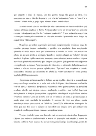 47
que antecede o início da música. Um dos garotos parece não gostar da ideia, pois
aparentemente teme a direção do passeio pela relação “ambivalente” entre o “morro” e o
“asfalto”. Mesmo assim, o grupo segue ladeira a baixo e a música inicia.
A micro-história contada no videoclipe não é exatamente um correlato visual do que
expressa a letra da canção de O Rappa. A música reflete sobre um tipo de “paz” que aprisiona
e nega a violência existente além das “grades do condomínio”. A letra também faz uma crítica
à alienação causada pelos conteúdos da televisão no trecho “procurando novas drogas de
aluguel nesse vídeo coagido”.
Os garotos que andam alegremente continuam cumprimentando pessoas ao longo do
caminho, parecem bastante conhecidos e queridos pela população. Essa aproximação
apontada no início parece servir para dimensionar o tamanho da revolta das pessoas em
relação ao que está prestes a acontecer. Quando os meninos chegam ao “asfalto”, há uma
sequência de planos rápidos mostrando transeuntes, comerciantes e pessoas nos bares. Alguns
indivíduos aparentam desconfiança pela chegada dos garotos que aparecem nesta sequência
circulando entre as pessoas. Nesse momento do videoclipe, os integrantes da banda aparecem
também e brincam com os garotos, agindo como “figurantes” que compõem o cenário,
assinalando a tendência de afastamento dos artistas do “centro das atenções” como apontou
Machado (2000) anteriormente.
Em seguida, ao tentar apanhar o dinheiro que cai no chão e devolvê-lo ao guarda que
compra um frango numa barraca, o irmão mais velho de Gigante é imediatamente confundido
com um ladrão, e é arrastado por policiais, enquanto os outros garotos correm. Daí por diante
os planos são tão mais rápidos e secos – sinalizando o conflito – que é difícil fazer uma
distinção entre as imagens que se passam. A população tenta impedir os policiais de levarem
o “suposto criminoso”, mas ele é morto com um tiro atrás de um carro, o que desencadeia a
reação ainda mais revoltada da população. O aumento do ritmo dos planos guarda
semelhanças com o que o ocorre em Cidade de Deus (2002), sobretudo na última parte do
filme, pois nos dois casos o aumento da velocidade das imagens serve para indicar uma
situação de conflito generalizado e causar a sensação de tensão.
Vemos a confusão tomar uma dimensão cada vez maior através do olhar do pequeno
Gigante, que assiste ao confronto entre a polícia e a população sem entender o motivo de
tamanha violência. Aqui, a edição faz uso da montagem em campo e contracampo, porém do
 