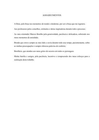 AGRADECIMENTOS
A Deus, pela força nos momentos de tensão e desânimo, por ser a força que me regenera.
Aos professores pelos conselhos, estímulos e ideias inspiradoras durante todo o processo;
Ao meu orientador Marcos Botelho pela generosidade, paciência e delicadeza, sobretudo nos
meus momentos de ansiedade;
Brenda que esteve sempre ao meu lado e ouviu durante todo esse tempo, pacientemente, sobre
as minhas preocupações e sempre ofereceu palavras de conforto;
Bonifácio, que atendeu aos meus gritos de socorro em todos os perrengues.
Minha família e amigos, pela paciência, incentivo e compreensão dos meus esforços para a
realização deste trabalho.
 