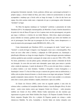 49
protagonista fortemente marcado. Assim, podemos afirmar que a personagem principal é o
próprio espaço, a favela Cidade de Deus, pois toda a ordem de acontecimentos se dá para
acompanhar a mudança que a favela sofre ao longo do tempo. E o fato de não haver um
espaço fora dela acentua ainda mais a impressão de que os personagens estão fortemente
“atrelados” ao lugar.
No filme há algumas mudanças ou “oscilações” conforme o pensamento de Linda
Hutcheon (2011). Na adaptação cinematográfica, de Meirelles e Lund, a história desenrola-se
do ponto de vista de Busca Pé (que no livro é apenas mais um dos personagens), um garoto
que nega a violência e o destino do seu irmão Marreco. Além disso, alguns personagens,
pouco referidos no romance, ganham maior destaque, enquanto que outros são fundidos em
um só personagem. Sem falar que na passagem do livro ao filme, outros desaparecem e o
nome da maioria dos personagens muda (MEIRELLES, 2003, p. 34).
Como demonstrado por Hutcheon (2011), na passagem do modo “contar” para o
“mostrar”, a escrita dá lugar à imagem e sua linguagem, nesse caso a cinematográfica. Para
trazer um novo olhar sobre a história, a adaptação de CDD apresenta cor, iluminação e
planificação diferentes ao longo do tempo diegético. O longa-metragem apresenta mudanças
estéticas gradativas para assinalar a passagem de tempo entre os anos de 1960, 1970 e 1980.
No início, predomina o uso dos planos gerais, utilizados para mostrar a dimensão da favela
em formação. As cores têm um matiz mais alaranjado, quase sépia, para marcar o período
solar e ainda de esperanças. A partir da década de 1970, as cores são mais fortes e variadas e
os planos tendem a ser mais fechados. Também a fotografia é menos homogênea e a
iluminação é menor. É a fase do filme em que a maioria dos garotos entra na adolescência, o
tráfico está em pleno desenvolvimento e a favela torna-se um lugar mais perigoso “fechado”,
quando comparado à época anterior. Nos anos de 1980, o tom é mais azulado e os contrastes
entre claro e escuro, planos fechados e rápidos, denunciam o ápice do conflito.
Já Cidade dos Homens (2002), como visto no segundo capítulo, é uma série de
crônicas sobre o cotidiano de Laranjinha (Darlan Cunha) e Acerola (Douglas Silva). Os dois
atores – assim como muitos outros que integram Cidade dos Homens – estão presentes
também em Cidade de Deus (2002). Darlan Cunha representou um dos meninos que
ingressaram na guerra entre Mané Galinha (Seu Jorge) e Zé Pequeno (Leandro Firmino da
Hora), enquanto Douglas Silva fez o próprio Zé Pequeno quando era criança e ainda
chamava-se Dadinho. Na série, Laranjinha e Acerola lidam em muitas situações com
 