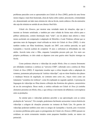 50
problemas parecidos com os apresentados em Cidade de Deus (2002), porém de uma forma
menos trágica e mais bem humorada, cheia de lições sobre caráter, preconceito, criminalidade
etc, demonstrando um lado mais otimista da vida na favela, muito embora o fim da minissérie
não seja tão otimista no sentido de um clássico final feliz.
Cidade dos Homens, por mostrar uma variedade maior de situações, algo que é
inerente ao formato serializado, e também por estar voltada de forma mais efetiva para o
público adolescente, contém iluminação mais “solar”, uso de planos mais abertos e ritmo
menos acelerado em comparação à adaptação de Meirelles e Lund. Podemos afirmar que se
aproxima mais da linguagem visual utilizada no início de Cidade de Deus (2002). A série
também rendeu um filme homônimo, lançado em 2007, com estética parecida, no qual
Laranjinha e Acerola acabam de completar 18 anos e enfrentam as dificuldades da vida
adulta. Acerola tenta criar o filho, enquanto Laranjinha procura pelo pai. Em meio aos
próprios problemas, os dois ainda se deparam com uma guerra entre facções inimigas na
favela.
Como podemos observar o videoclipe da canção Minha Alma se conecta fortemente
por afinidades temáticas e estéticas ao “universo CDD”, sobretudo com a estética do filme
Cidade de Deus (2002). É importante ressaltar aqui a crítica lançada sobre a adaptação do
romance, justamente pela presença da “estética videoclipe”, seja no ritmo frenético dos planos
e mudanças bruscas de angulação, no contraste entre cores etc., traços vistos como um
tratamento “cosmético da violência”, como foi explanado no segundo capítulo. A presença da
linguagem do videoclipe no filme denota a diluição das fronteiras dos gêneros, característica
da era da convergência. Desse modo, a estética utilizada em Cidade de Deus já continha
elementos presentes em Minha Alma, o que reforça o movimento de influência e convergência
entre as produções.
Ao atentar para o videoclipe podemos perceber a sua aproximação com as outras
produções do “universo”. Por exemplo, poderíamos facilmente acrescentar à micro-história do
videoclipe a colagem de situações presentes no romance de Paulo Lins. Os garotos do
videoclipe poderiam também estar entre os amigos de Laranjinha e Acerola, pois vivenciam
os mesmos problemas pelos quais os protagonistas de Cidade dos Homens (2002) passam no
cotidiano, ao serem comumente tratados como pequenos bandidos (senão, ao menos em
potencial).
 
