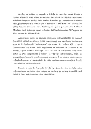 51
Ao observar também, por exemplo, o desfecho do videoclipe, quando Gigante se
encontra sozinho em meios aos detritos resultantes do confronto entre a polícia e a população,
poderíamos imaginar o possível futuro próximo do menino, que, revoltado com a morte do
irmão, poderia ingressar no crime tal qual os meninos da “Caixa Baixa”, em Cidade de Deus
(2002). “Gigante” é inclusive o nome do último personagem a aparecer no final do filme de
Meirelles e Lund, justamente quando os Meninos da Caixa-Baixa matam Zé Pequeno e são
vistos entrando nos becos da favela.
A maioria dos garotos que atuam em Minha Alma contracena também em Cidade de
Deus (2002) e Cidade dos Homens (2002), proporcionando uma identificação imediata, uma
sensação de familiaridade “palimpséstica”, nos termos de Hutcheon (2011), para o
consumidor que teve acesso a todas as produções do “universo CDD”. Portanto, se, por
exemplo, alguém assiste ao videoclipe Minha Alma sem ter conhecimento sobre o filme
Cidade de Deus compreenderá a narrativa do videoclipe autonomamente, porém não
conseguirá perceber que há nele elementos que fazem parte de um universo maior, percepção
realizada plenamente na experienciação dos vários canais para uma contemplação do todo,
como pretende a narrativa transmídia.
Portanto, a partir da observação do videoclipe junto às outras produções acima,
podemos afirmar que Minha Alma participa da ampliação do universo transmidiático de
Cidade de Deus, suplementando-o com a micro-história.
 