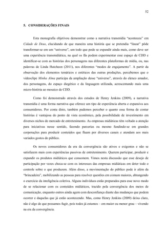 52
5. CONSIDERAÇÕES FINAIS
Esta monografia objetivou demonstrar como a narrativa transmídia “aconteceu” em
Cidade de Deus, elucidando de que maneira uma história que se pretendia “linear” pôde
transformar-se em um “universo”, um todo que pode se expandir ainda mais, como deve ser
uma experiência transmidiática, na qual os fãs podem experimentar esse espaço de CDD e
identificar-se com as histórias dos personagens nas diferentes plataformas de mídia, ou, nas
palavras de Linda Hutcheon (2011), nos diferentes “modos de engajamento”. A partir da
observação dos elementos temáticos e estéticos das outras produções, percebemos que o
videoclipe Minha Alma participa da ampliação desse “universo”, através do elenco amador,
dos personagens, do espaço diegético e da linguagem utilizada, acrescentando mais uma
micro-história ao mosaico de CDD.
Como foi demonstrado através dos estudos de Henry Jenkins (2009), a narrativa
transmídia é uma forma narrativa que oferece um tipo de experiência aberta e expansiva aos
consumidores. Por conta disto, também pudemos perceber o quanto essa forma de contar
histórias é vantajosa do ponto de vista econômico, pela possibilidade de investimento em
diversos nichos do mercado de entretenimento. As empresas midiáticas têm voltado a atenção
para iniciativas nesse sentido, fazendo parcerias ou mesmo fundindo-se em grandes
corporações para produzir conteúdos que fluam por diversos canais e atendam aos mais
variados gostos do público.
Os novos consumidores da era da convergência são ativos e exigentes e não se
satisfazem mais com experiências passivas de entretenimento. Querem participar, produzir e
expandir os produtos midiáticos que consomem. Vimos nesta discussão que esse desejo de
participação por vezes choca-se com os interesses das empresas midiáticas em deter todo o
controle sobre o que produzem. Além disso, a movimentação do público pode ir além da
“brincadeira”, mobilizando as pessoas para resolver questões em comum maiores, abrangendo
o exercício da inteligência coletiva. Alguns indivíduos estão preparados para esse novo modo
de se relacionar com os conteúdos midiáticos, trazido pela convergência dos meios de
comunicação, enquanto outros ainda agem com desconfiança diante das mudanças que podem
ocorrer e daquelas que já estão acontecendo. Mas, como Henry Jenkins (2009) deixa claro,
não é algo de que possamos fugir, pois todos já estamos – em maior ou menor grau – vivendo
na era da convergência.
 