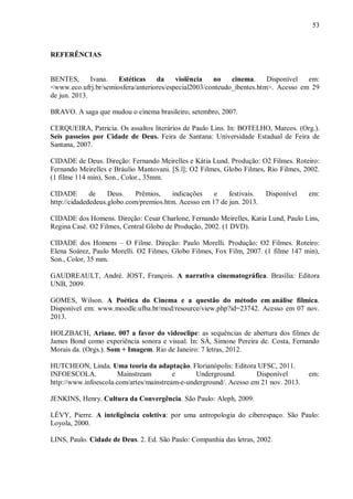 53
REFERÊNCIAS
BENTES, Ivana. Estéticas da violência no cinema. Disponível em:
<www.eco.ufrj.br/semiosfera/anteriores/especial2003/conteudo_ibentes.htm>. Acesso em 29
de jun. 2013.
BRAVO. A saga que mudou o cinema brasileiro, setembro, 2007.
CERQUEIRA, Patricia. Os assaltos literários de Paulo Lins. In: BOTELHO, Marcos. (Org.).
Seis passeios por Cidade de Deus. Feira de Santana: Universidade Estadual de Feira de
Santana, 2007.
CIDADE de Deus. Direção: Fernando Meirelles e Kátia Lund. Produção: O2 Filmes. Roteiro:
Fernando Meirelles e Bráulio Mantovani. [S.l]; O2 Filmes, Globo Filmes, Rio Filmes, 2002.
(1 filme 114 min), Son., Color., 35mm.
CIDADE de Deus. Prêmios, indicações e festivais. Disponível em:
http://cidadededeus.globo.com/premios.htm. Acesso em 17 de jun. 2013.
CIDADE dos Homens. Direção: Cesar Charlone, Fernando Meirelles, Katia Lund, Paulo Lins,
Regina Casé. O2 Filmes, Central Globo de Produção, 2002. (1 DVD).
CIDADE dos Homens – O Filme. Direção: Paulo Morelli. Produção: O2 Filmes. Roteiro:
Elena Soárez, Paulo Morelli. O2 Filmes, Globo Filmes, Fox Film, 2007. (1 filme 147 min),
Son., Color, 35 mm.
GAUDREAULT, André. JOST, François. A narrativa cinematográfica. Brasília: Editora
UNB, 2009.
GOMES, Wilson. A Poética do Cinema e a questão do método em análise fílmica.
Disponível em: www.moodle.ufba.br/mod/resource/view.php?id=23742. Acesso em 07 nov.
2013.
HOLZBACH, Ariane. 007 a favor do videoclipe: as sequências de abertura dos filmes de
James Bond como experiência sonora e visual. In: SÁ, Simone Pereira de. Costa, Fernando
Morais da. (Orgs.). Som + Imagem. Rio de Janeiro: 7 letras, 2012.
HUTCHEON, Linda. Uma teoria da adaptação. Florianópolis: Editora UFSC, 2011.
INFOESCOLA. Mainstream e Underground. Disponível em:
http://www.infoescola.com/artes/mainstream-e-underground/. Acesso em 21 nov. 2013.
JENKINS, Henry. Cultura da Convergência. São Paulo: Aleph, 2009.
LÉVY, Pierre. A inteligência coletiva: por uma antropologia do ciberespaço. São Paulo:
Loyola, 2000.
LINS, Paulo. Cidade de Deus. 2. Ed. São Paulo: Companhia das letras, 2002.
 