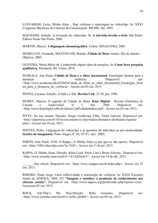 54
LUSVARGHI, Luiza. Minha Alma – Rap, realismo e reportagem no videoclipe. In: XXVI
Congresso Brasileiro de Ciências da Comunicação. BH/MG, Set. 2003.
MACHADO, Arlindo. A reivenção do videoclipe. In: A televisão levada a sério. São Paulo:
Editora Senac São Paulo, 2000.
MARTIN, Marcel. A linguagem cinematográfica. Lisboa: DINALIVRO, 2005.
MEIRELLES, Fernando, MANTOVANI, Bráulio. Cidade de Deus: roteiro. Rio de Janeiro:
Objetiva, 2003.
OLIVEIRA, Maria Marly de. Conhecendo alguns tipos de pesquisa. In: Como fazer pesquisa
qualitativa. Petrópolis, RJ: Vozes, 2010.
PENKALA, Ana Paula. Cidade de Deus e o olhar documental: Estratégias formais para a
denúncia da violência. Disponível em:
<http://www.academia.edu/625645/Cidade_de_Deus_eo_olhar_documental_Estrategias_form
ais_para_a_denuncia_da_violencia>. Acesso em 03 out. 2013.
PENNA, Luciana Artacho. A bala e a fala. Revista Cult, 27-29, jan, 1998.
PIERRY, Marcos. O segredo de Cidade de Deus. Kino Digital – Revista Eletrônica de
Cinema e Audiovisual, nº 1, dez. 2006. Disponível em:
<http://www.kinodigital.ufba.br/edicao1/pdf/cidadededeus.pdf>. Acesso em 03 out. 2013.
PITTY. Na sua estante. Direção: Sérgio Guilherme Filho, Talita Galvani. Disponível em:
<http://clipestesia.com.br/10/na-sua-estante-o-clipe-ludico-dramatico-da-baiana-roqueira-
pitty>/.Acesso em 10 out. 2013.
PONTES, Pedro. Linguagem do videoclipe e as questões do indivíduo na pós-modernidade.
Sessões do Imaginário, Porto Alegre, nº 10, 47-51, nov. 2003.
PORTO, João Paulo. 0182. O Rappa | A Minha Alma (a paz que eu não quero). Disponível
em: <http://1001videoclips.com/?p=3345>. Acesso em 13 de jul. 2013.
RAPPA, O. Minha Alma. Direção: Kátia Lund, Paulo Lins e Breno Silveira. Disponível em:
<http://www.youtube.com/watch?v=vF1Ad3hrdzY>. Acesso em 19 de abr. 2013.
______. Site oficial. Disponível em: <http://www.orappa.com.br/index.php>. Acesso em 25
out. 2013.
RIBEIRO, Paulo Jorge. Entre reflexividade e estetização da violência. In: XXIX Encontro
Anual da ANPOCS, 2005. GT "Imagens e sentidos: a produção de conhecimento nas
ciências sociais". Disponível em: <http://www.anpocs.org/portal/index.php?option=com>.
Acessoem 05 out. 2013.
ROCK, Edi.That´s My Way.Direção: Rabu Gonzales. Disponível em:
<http://www.youtube.com/watch?v=ysfm_adxRrI>. Acesso em 09 out. 2013.
 