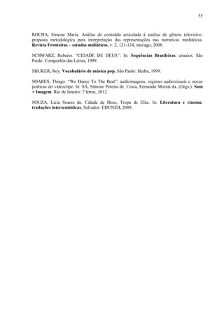 55
ROCHA, Simone Maria. Análise de conteúdo articulada à análise de gênero televisivo:
proposta metodológica para interpretação das representações nas narrativas mediáticas.
Revista Fronteiras – estudos midiáticos, v. 2, 121-134, mai/ago, 2008.
SCHWARZ, Roberto. “CIDADE DE DEUS”. In: Sequências Brasileiras: ensaios. São
Paulo: Companhia das Letras, 1999.
SHUKER, Roy. Vocabulário de música pop. São Paulo: Hedra, 1999.
SOARES, Thiago. “We Dance To The Beat”: audioimagens, regimes audiovisuais e novas
poéticas do videoclipe. In: SÁ, Simone Pereira de. Costa, Fernando Morais da. (Orgs.). Som
+ Imagem. Rio de Janeiro: 7 letras, 2012.
SOUZA, Licia Soares de. Cidade de Deus, Tropa de Elite. In: Literatura e cinema:
traduções intersemióticas. Salvador: EDUNEB, 2009.
 