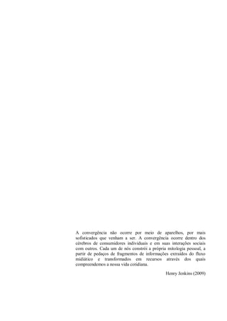 A convergência não ocorre por meio de aparelhos, por mais
sofisticados que venham a ser. A convergência ocorre dentro dos
cérebros de consumidores individuais e em suas interações sociais
com outros. Cada um de nós constrói a própria mitologia pessoal, a
partir de pedaços de fragmentos de informações extraídos do fluxo
midiático e transformados em recursos através dos quais
compreendemos a nossa vida cotidiana.
Henry Jenkins (2009)
 