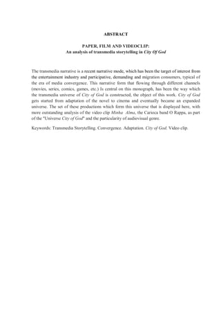 ABSTRACT
PAPER, FILM AND VIDEOCLIP:
An analysis of transmedia storytelling in City Of God
The transmedia narrative is a recent narrative mode, which has been the target of interest from
the entertainment industry and participative, demanding and migration consumers, typical of
the era of media convergence. This narrative form that flowing through different channels
(movies, series, comics, games, etc.) Is central on this monograph, has been the way which
the transmedia universe of City of God is constructed, the object of this work. City of God
gets started from adaptation of the novel to cinema and eventually became an expanded
universe. The set of these productions which form this universe that is displayed here, with
more outstanding analysis of the video clip Minha Alma, the Carioca band O Rappa, as part
of the "Universe City of God" and the particularity of audiovisual genre.
Keywords: Transmedia Storytelling. Convergence. Adaptation. City of God. Video clip.
 