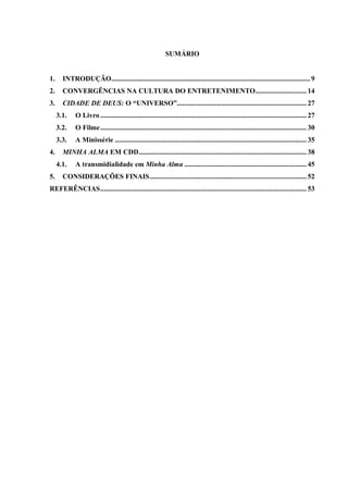 SUMÁRIO
1. INTRODUÇÃO.............................................................................................................9
2. CONVERGÊNCIAS NA CULTURA DO ENTRETENIMENTO............................ 14
3. CIDADE DE DEUS: O “UNIVERSO”....................................................................... 27
3.1. O Livro ................................................................................................................. 27
3.2. O Filme................................................................................................................. 30
3.3. A Minissérie ......................................................................................................... 35
4. MINHA ALMA EM CDD............................................................................................ 38
4.1. A transmidialidade em Minha Alma ................................................................... 45
5. CONSIDERAÇÕES FINAIS...................................................................................... 52
REFERÊNCIAS................................................................................................................. 53
 
