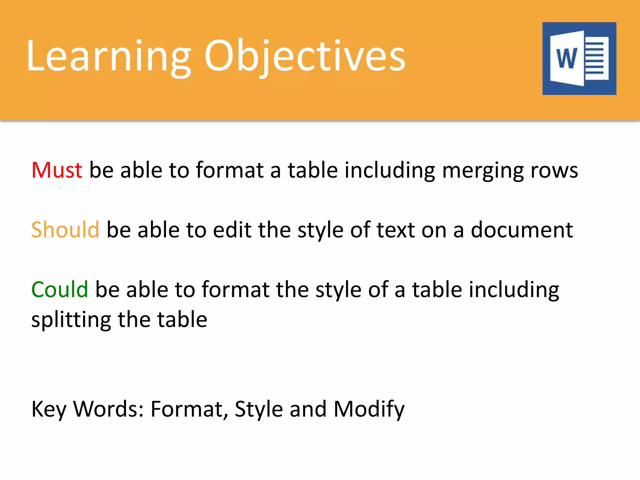 Learning Objectives
Must be able to format a table including merging rows
Should be able to edit the style of text on a document
Could be able to format the style of a table including
splitting the table
Key Words: Format, Style and Modify
 