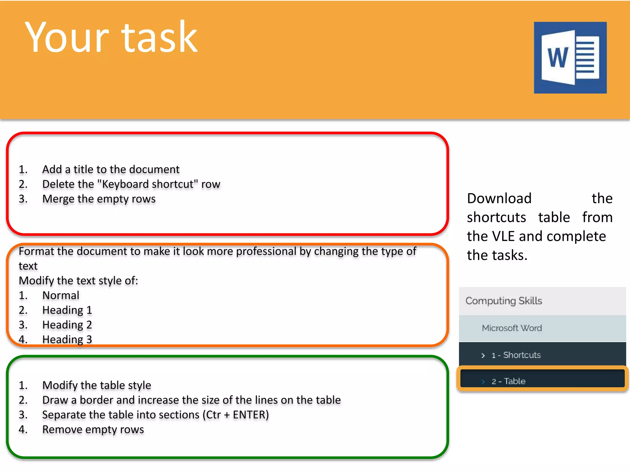 Your task
1. Add a title to the document
2. Delete the "Keyboard shortcut" row
3. Merge the empty rows
Format the document to make it look more professional by changing the type of
text
Modify the text style of:
1. Normal
2. Heading 1
3. Heading 2
4. Heading 3​​​​​​​
1. Modify the table style
2. Draw a border and increase the size of the lines on the table
3. Separate the table into sections (Ctr + ENTER)
4. Remove empty rows
Download the
shortcuts table from
the VLE and complete
the tasks.
 