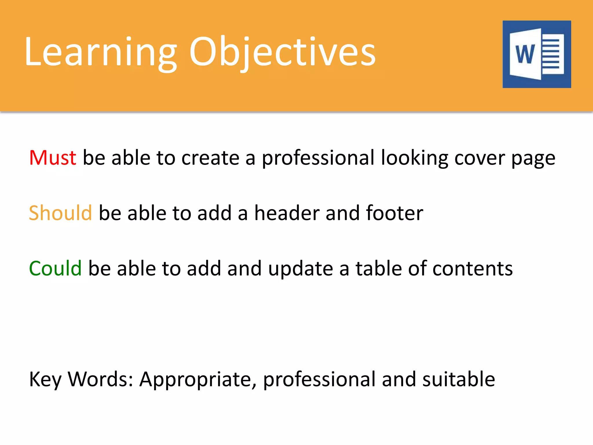 Learning Objectives
Must be able to create a professional looking cover page
Should be able to add a header and footer
Could be able to add and update a table of contents
Key Words: Appropriate, professional and suitable
 