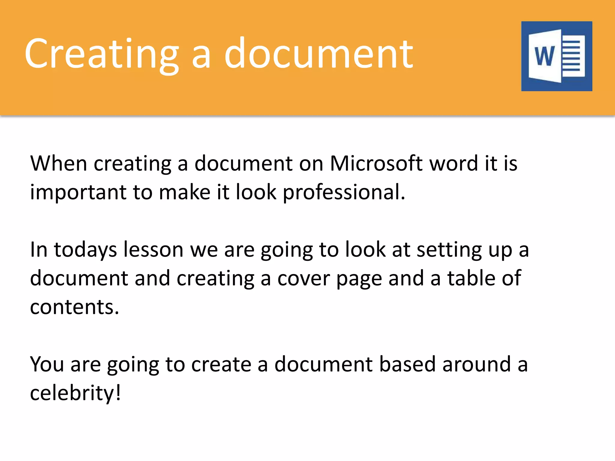 Creating a document
When creating a document on Microsoft word it is
important to make it look professional.
In todays lesson we are going to look at setting up a
document and creating a cover page and a table of
contents.
You are going to create a document based around a
celebrity!
 