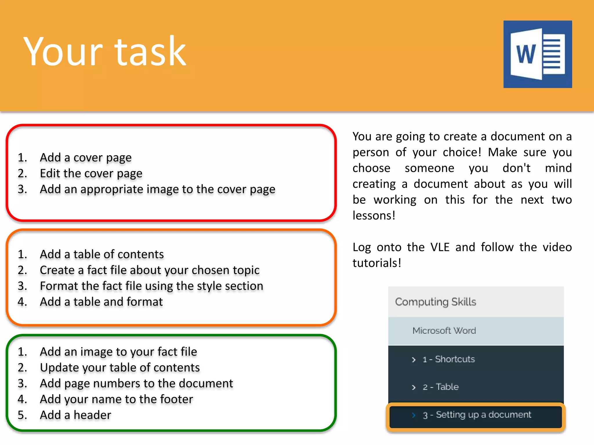 Your task
1. Add a cover page
2. Edit the cover page
3. Add an appropriate image to the cover page
1. Add a table of contents
2. Create a fact file about your chosen topic
3. Format the fact file using the style section
4. Add a table and format
1. Add an image to your fact file
2. Update your table of contents
3. Add page numbers to the document
4. Add your name to the footer
5. Add a header
You are going to create a document on a
person of your choice! Make sure you
choose someone you don't mind
creating a document about as you will
be working on this for the next two
lessons!
Log onto the VLE and follow the video
tutorials!
 