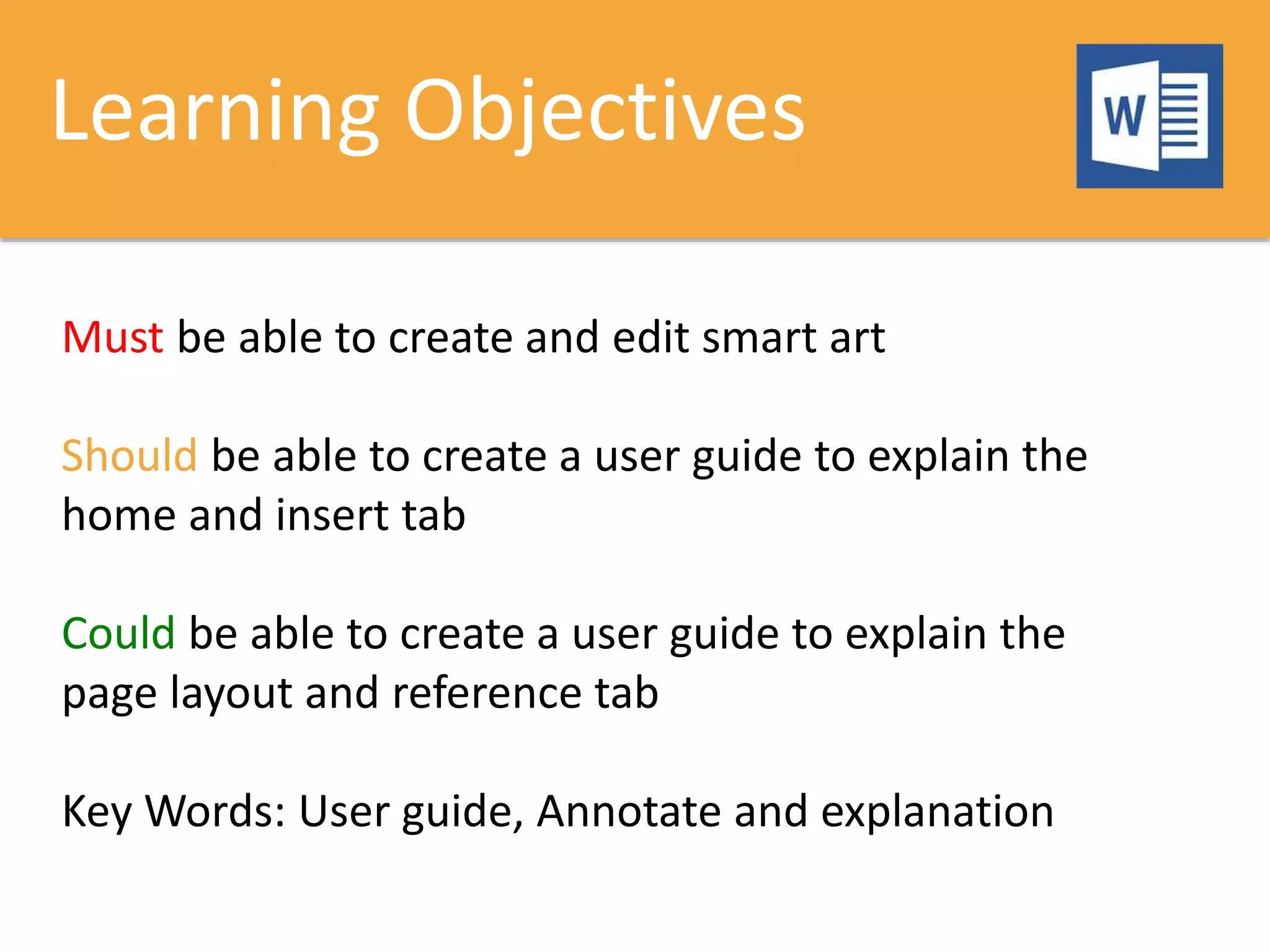 Learning Objectives
Must be able to create and edit smart art
Should be able to create a user guide to explain the
home and insert tab
Could be able to create a user guide to explain the
page layout and reference tab
Key Words: User guide, Annotate and explanation
 