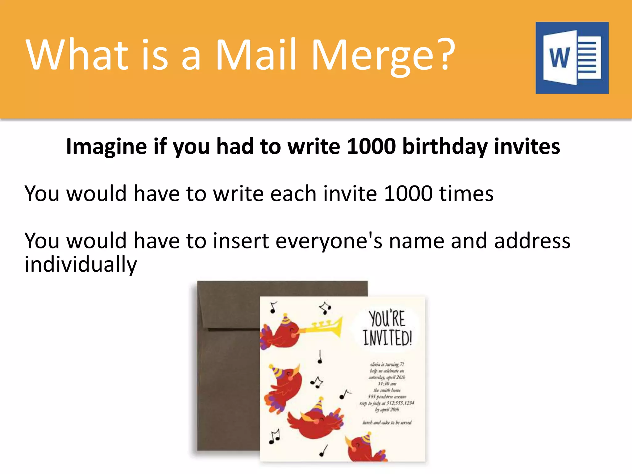 What is a Mail Merge?
Imagine if you had to write 1000 birthday invites
You would have to write each invite 1000 times
You would have to insert everyone's name and address
individually
 