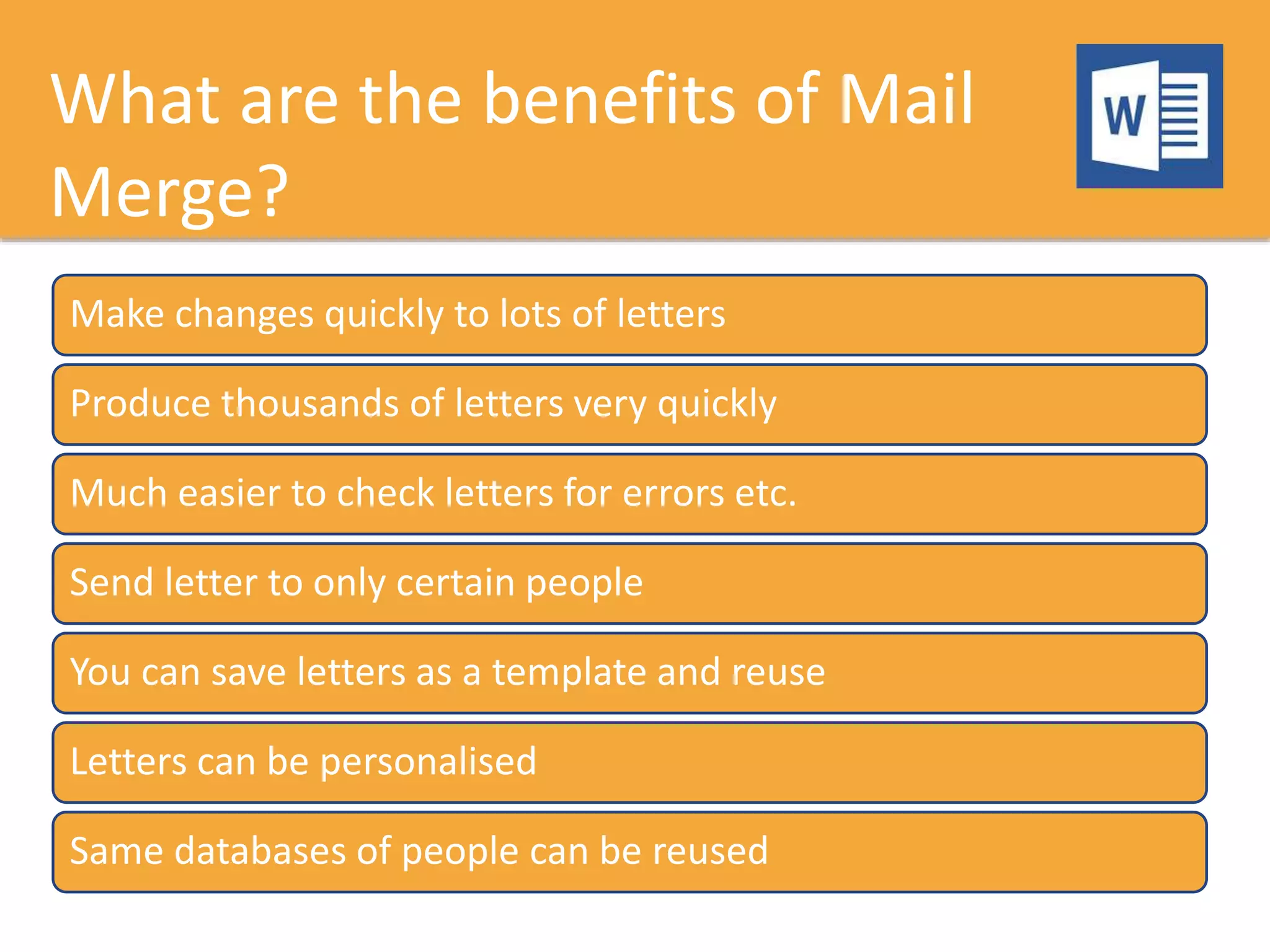 What are the benefits of Mail
Merge?
Make changes quickly to lots of letters
Produce thousands of letters very quickly
Much easier to check letters for errors etc.
Send letter to only certain people
You can save letters as a template and reuse
Letters can be personalised
Same databases of people can be reused
 