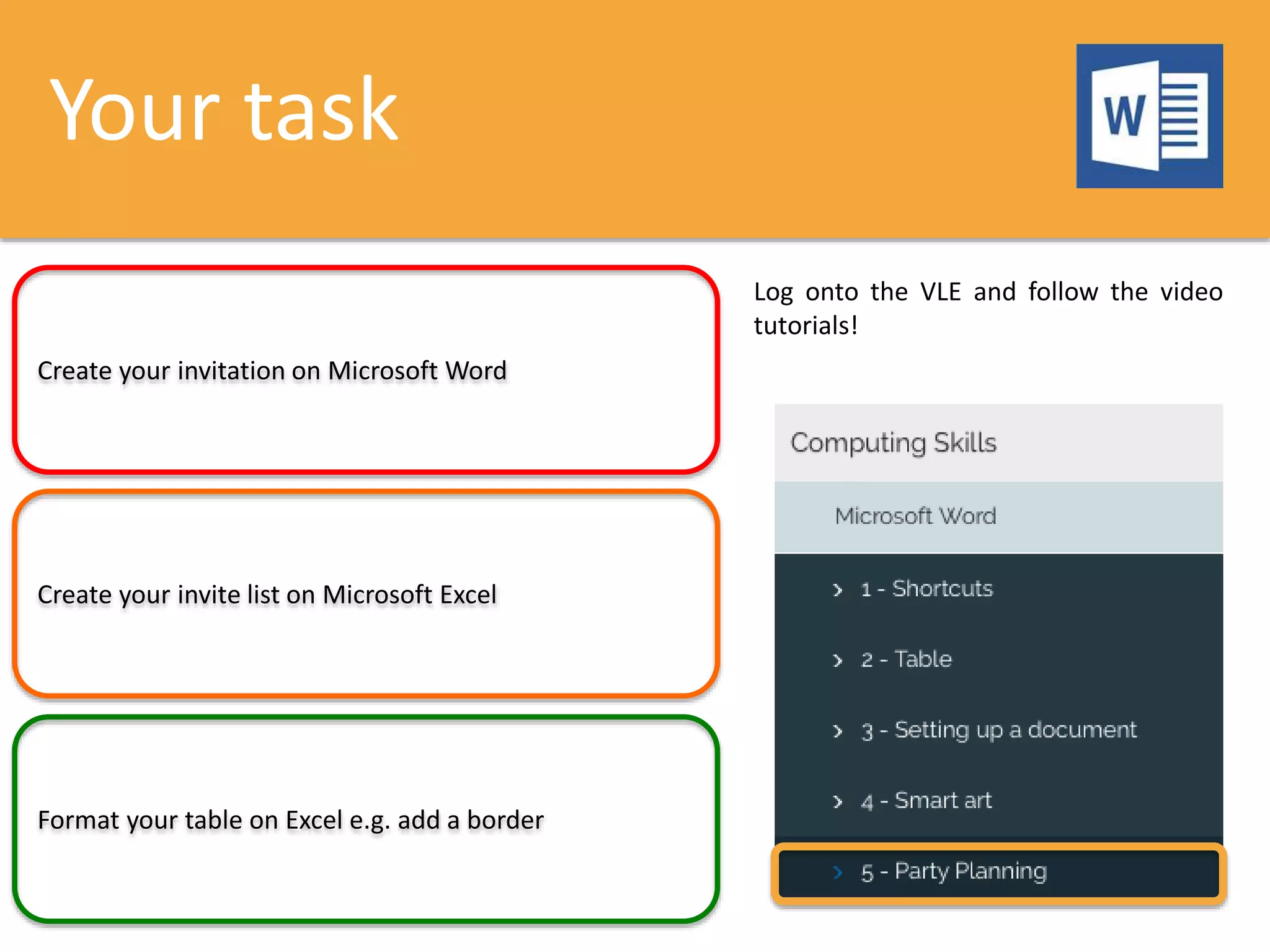 Your task
Create your invitation on Microsoft Word
Create your invite list on Microsoft Excel
Format your table on Excel e.g. add a border
Log onto the VLE and follow the video
tutorials!
 