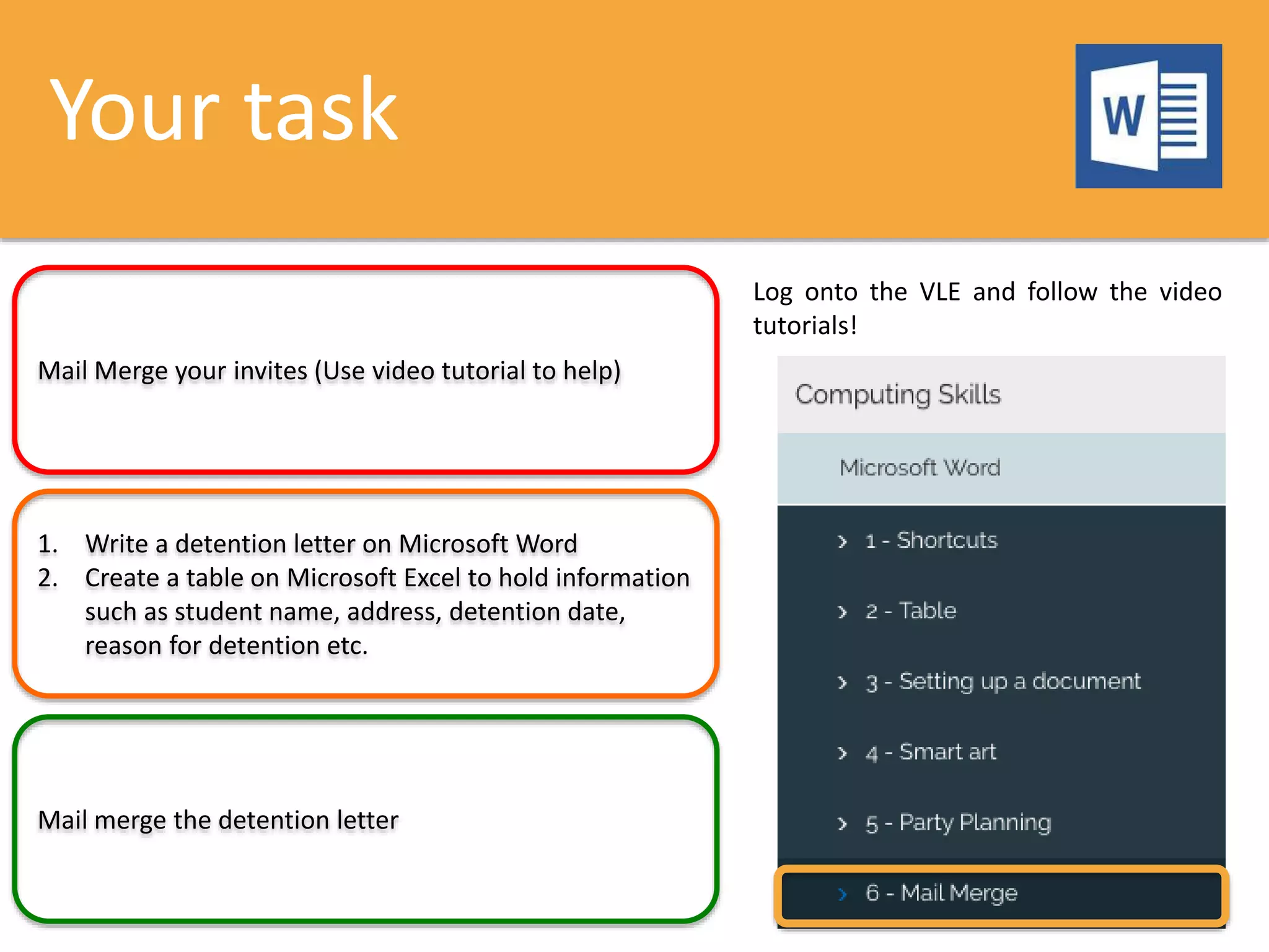 Your task
Mail Merge your invites (Use video tutorial to help)
1. Write a detention letter on Microsoft Word
2. Create a table on Microsoft Excel to hold information
such as student name, address, detention date,
reason for detention etc.
Mail merge the detention letter
Log onto the VLE and follow the video
tutorials!
 