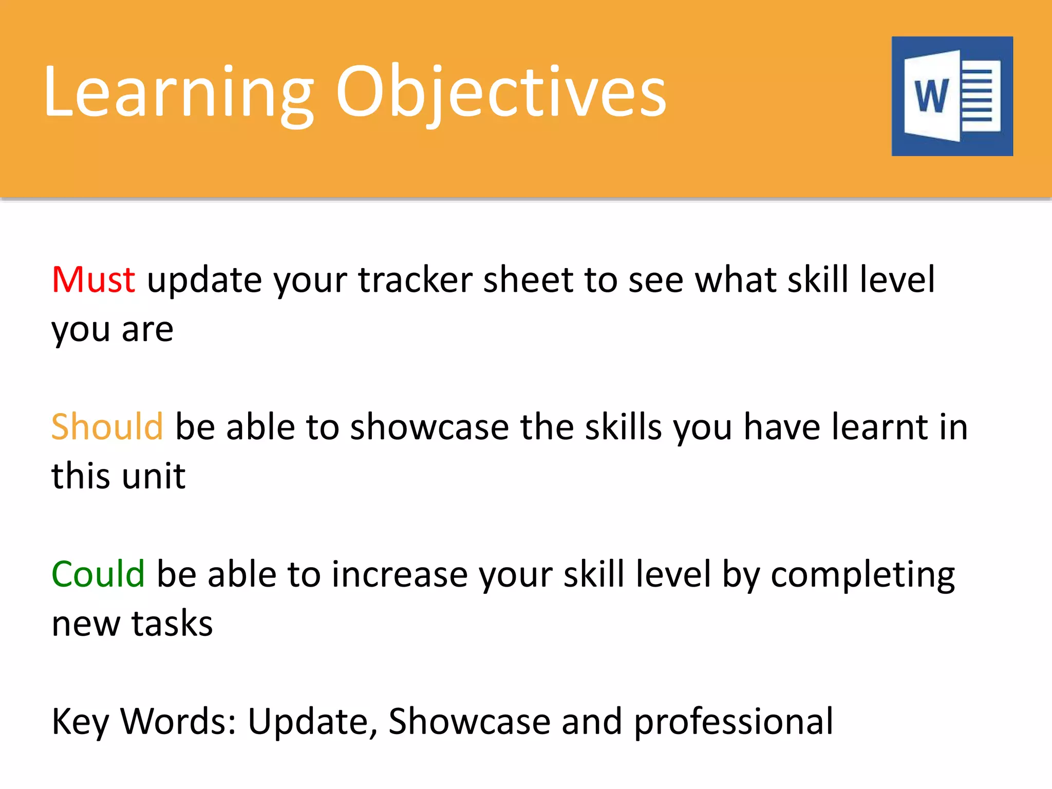 Learning Objectives
Must update your tracker sheet to see what skill level
you are
Should be able to showcase the skills you have learnt in
this unit
Could be able to increase your skill level by completing
new tasks
Key Words: Update, Showcase and professional
 