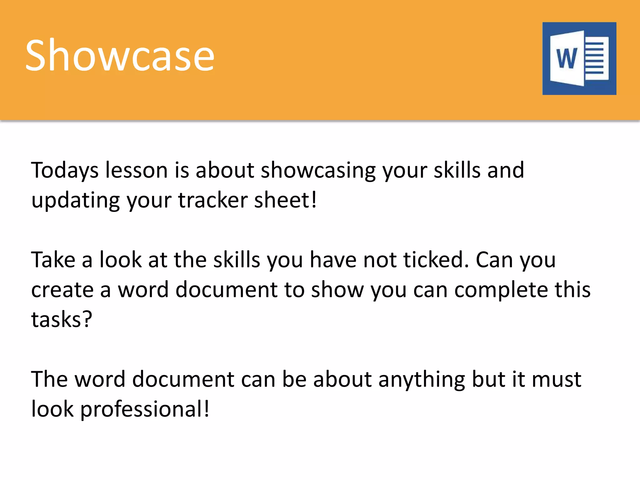 Showcase
Todays lesson is about showcasing your skills and
updating your tracker sheet!
Take a look at the skills you have not ticked. Can you
create a word document to show you can complete this
tasks?
The word document can be about anything but it must
look professional!
 