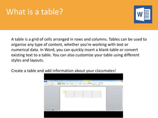 What is a table?
A table is a grid of cells arranged in rows and columns. Tables can be used to
organise any type of content, whether you're working with text or
numerical data. In Word, you can quickly insert a blank table or convert
existing text to a table. You can also customize your table using different
styles and layouts.
Create a table and add information about your classmates!
 