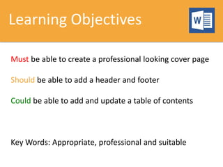 Learning Objectives
Must be able to create a professional looking cover page
Should be able to add a header and footer
Could be able to add and update a table of contents
Key Words: Appropriate, professional and suitable
 