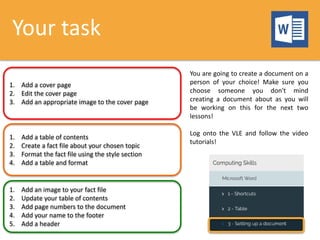 Your task
1. Add a cover page
2. Edit the cover page
3. Add an appropriate image to the cover page
1. Add a table of contents
2. Create a fact file about your chosen topic
3. Format the fact file using the style section
4. Add a table and format
1. Add an image to your fact file
2. Update your table of contents
3. Add page numbers to the document
4. Add your name to the footer
5. Add a header
You are going to create a document on a
person of your choice! Make sure you
choose someone you don't mind
creating a document about as you will
be working on this for the next two
lessons!
Log onto the VLE and follow the video
tutorials!
 