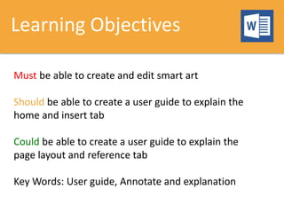 Learning Objectives
Must be able to create and edit smart art
Should be able to create a user guide to explain the
home and insert tab
Could be able to create a user guide to explain the
page layout and reference tab
Key Words: User guide, Annotate and explanation
 