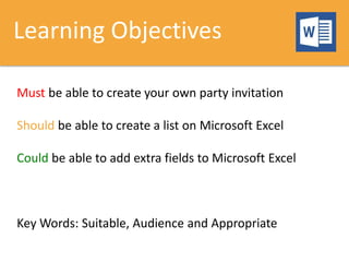Learning Objectives
Must be able to create your own party invitation
Should be able to create a list on Microsoft Excel
Could be able to add extra fields to Microsoft Excel
Key Words: Suitable, Audience and Appropriate
 