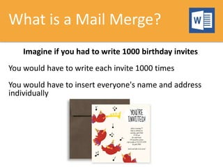 What is a Mail Merge?
Imagine if you had to write 1000 birthday invites
You would have to write each invite 1000 times
You would have to insert everyone's name and address
individually
 