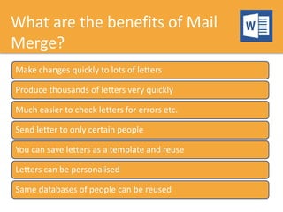 What are the benefits of Mail
Merge?
Make changes quickly to lots of letters
Produce thousands of letters very quickly
Much easier to check letters for errors etc.
Send letter to only certain people
You can save letters as a template and reuse
Letters can be personalised
Same databases of people can be reused
 