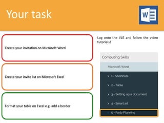 Your task
Create your invitation on Microsoft Word
Create your invite list on Microsoft Excel
Format your table on Excel e.g. add a border
Log onto the VLE and follow the video
tutorials!
 