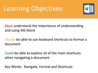 Learning Objectives
Must understand the importance of understanding
and using MS Word
Should be able to use keyboard shortcuts to format a
document
Could be able to explore all of the main shortcuts
when navigating a document
Key Words: Navigate, Format and Shortcuts
 
