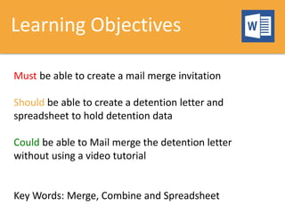 Learning Objectives
Must be able to create a mail merge invitation
Should be able to create a detention letter and
spreadsheet to hold detention data
Could be able to Mail merge the detention letter
without using a video tutorial
Key Words: Merge, Combine and Spreadsheet
 